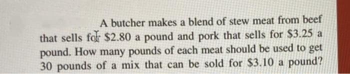 A butcher makes a blend of stew meat from beef
that sells for $2.80 a pound and pork that sells for $3.25 a
pound. How many pounds of each meat should be used to get
30 pounds of a mix that can be sold for $3.10 a pound?
