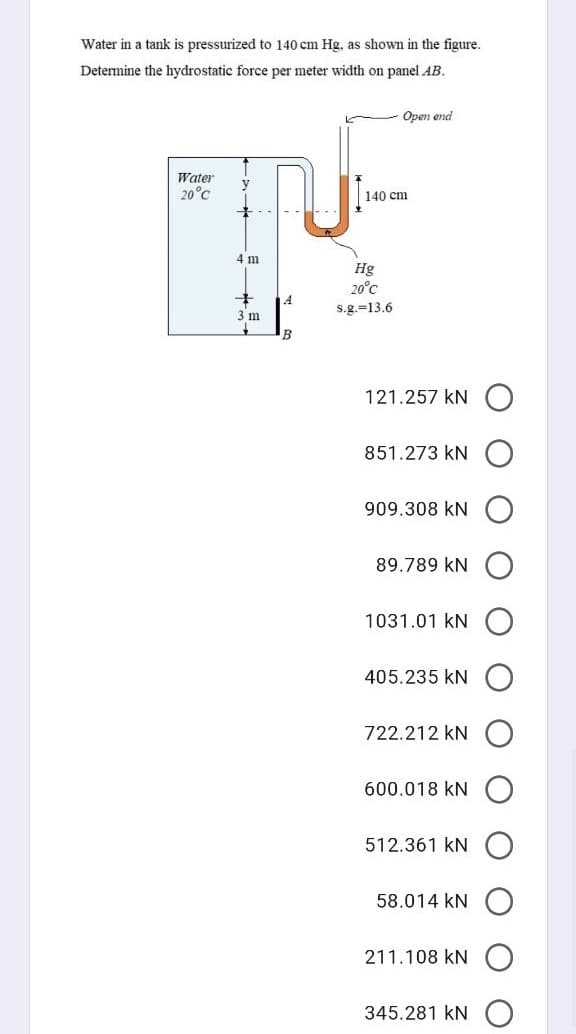 Water in a tank is pressurized to 140 cm Hg, as shown in the figure.
Determine the hydrostatic force per meter width on panel AB.
Open end
Water
20°C
140 cm
4 m
Hg
20°C
3 m
s.g.=13.6
B
121.257 kN
851.273 kN
909.308 kN
89.789 kN
1031.01 kN
405.235 kN
722.212 kN
600.018 kN
512.361 kN
58.014 kN
211.108 kN
345.281 kN
