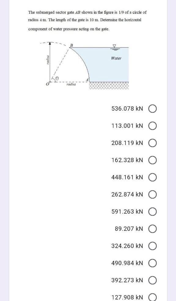 The submerged sector gate AB shown in the figure is 1/9 of a circle of
radius 4 m. The length of the gate is 10 m. Determine the horizontal
component of water pressure acting on the gate.
B
Water
radius
536.078 kN
113.001 kN
208.119 kN
162.328 kN
448.161 kN
262.874 kN
591.263 kN
89.207 kN
324.260 kN
490.984 kN
392.273 kN
127.908 kN
