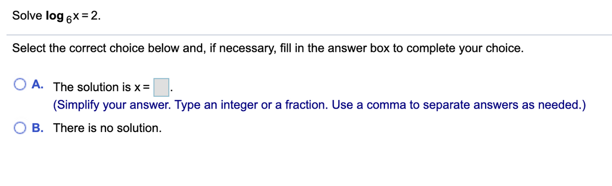 Solve log 6x=2.
Select the correct choice below and, if necessary, fill in the answer box to complete your choice.
A. The solution is x =
(Simplify your answer. Type an integer or a fraction. Use a comma to separate answers as needed.)
B. There is no solution.
