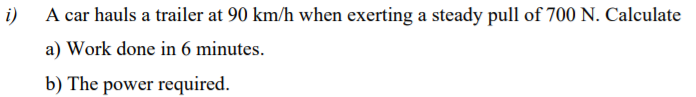 i)
A car hauls a trailer at 90 km/h when exerting a steady pull of 700 N. Calculate
a) Work done in 6 minutes.
b) The power required.
