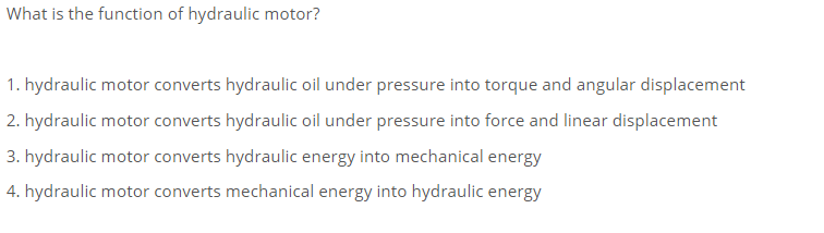 What is the function of hydraulic motor?
1. hydraulic motor converts hydraulic oil under pressure into torque and angular displacement
2. hydraulic motor converts hydraulic oil under pressure into force and linear displacement
3. hydraulic motor converts hydraulic energy into mechanical energy
4. hydraulic motor converts mechanical energy into hydraulic energy
