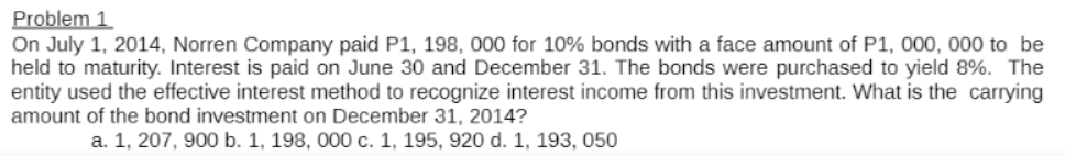 Problem 1
On July 1, 2014, Norren Company paid P1, 198, 000 for 10% bonds with a face amount of P1, 000, 000 to be
held to maturity. Interest is paid on June 30 and December 31. The bonds were purchased to yield 8%. The
entity used the effective interest method to recognize interest income from this investment. What is the carrying
amount of the bond investment on December 31, 2014?
a. 1, 207, 900 b. 1, 198, 000 c. 1, 195, 920 d. 1, 193, 050
