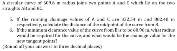 A circular curve of 609.6 m radius joins two points A and C which lie on the two
straights AB and BC.
5. If the running chainage values of A and C are 332.54 m and 882.40 m
respectively, calculate the distance of the midpoint of the curve from B.
6. Ifthe minimum clearance value of the curve from B is to be 60.96 m, what radius
would be required for the curve, and what would be the chainage value for the
new tangent points?
(Round off your answers to three decimal places)
