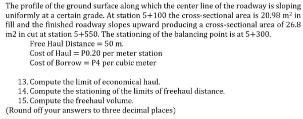 The profile of the ground surface along which the center line of the roadway is sloping
uniformly at a certain grade. At station 5+100 the cross-sectional area is 20.98 m² in
fill and the finished roadway slopes upward producing a cross-sectional area of 26.8
m2 in cut at station 5+550. The stationing of the balancing point is at 5+300.
Free Haul Distance = 50 m.
Cost of Haul = P0.20 per meter station
Cost of Borrow = P4 per cubic meter
13. Compute the limit of economical haul.
14. Compute the stationing of the limits of freehaul distance.
15. Compute the freehaul volume.
(Round off your answers to three decimal places)
