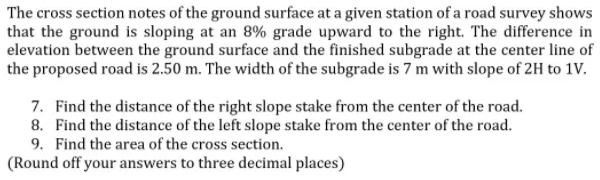 The cross section notes of the ground surface at a given station of a road survey shows
that the ground is sloping at an 8% grade upward to the right. The difference in
elevation between the ground surface and the finished subgrade at the center line of
the proposed road is 2.50 m. The width of the subgrade is 7 m with slope of 2H to 1V.
7. Find the distance of the right slope stake from the center of the road.
8. Find the distance of the left slope stake from the center of the road.
9. Find the area of the cross section.
(Round off your answers to three decimal places)
