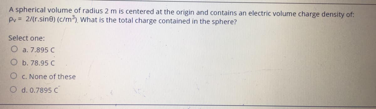 A spherical volume of radius 2 m is centered at the origin and contains an electric volume charge density of:
Pv = 2/(r.sin0) (c/m³), What is the total charge contained in the sphere?
Select one:
O a. 7.895 C
O b. 78.95 C
C. None of these
O d. 0.7895 C
