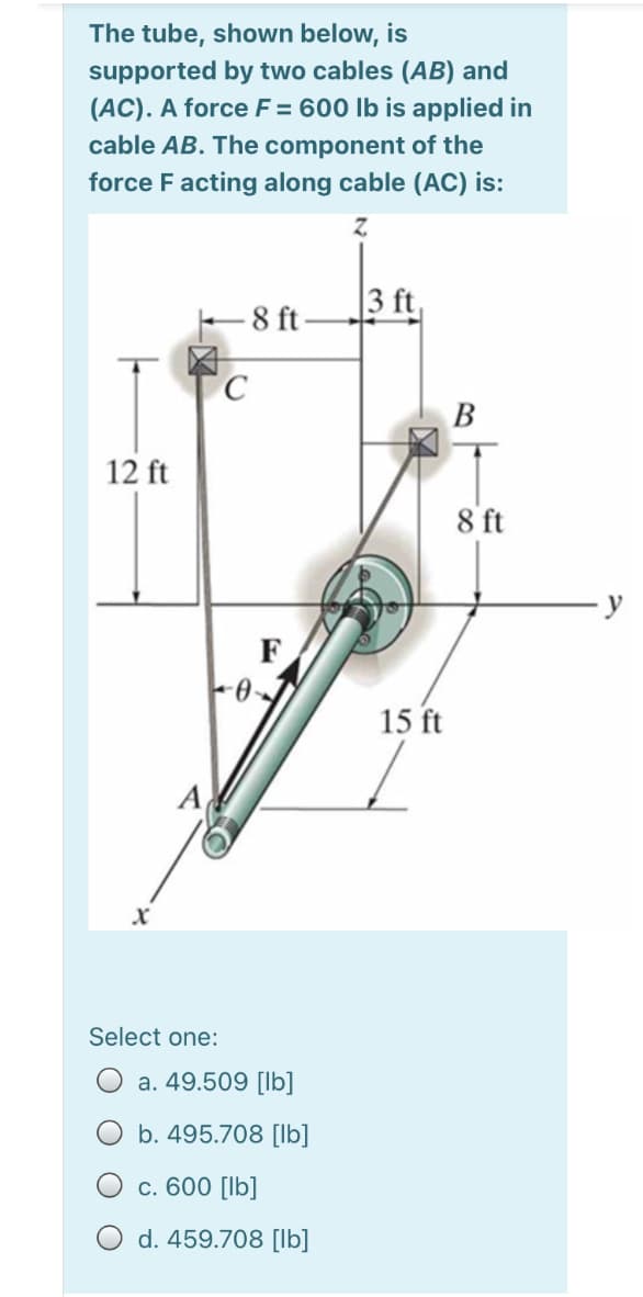 The tube, shown below, is
supported by two cables (AB) and
(AC). A force F = 600 lb is applied in
cable AB. The component of the
force F acting along cable (AC) is:
|3 ft,
E 8 ft
В
12 ft
8 ft
F
15 ft
A
Select one:
a. 49.509 [lb]
b. 495.708 [lb]
c. 600 [lb]
d. 459.708 [lb]
