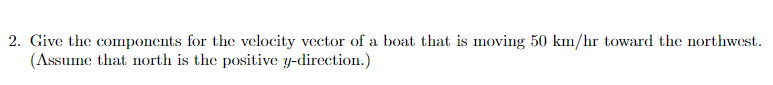 2. Give the components for the velocity vector of a boat that is moving 50 kım/hr toward the northwest.
(Assume that north is the positive y-direction.)
