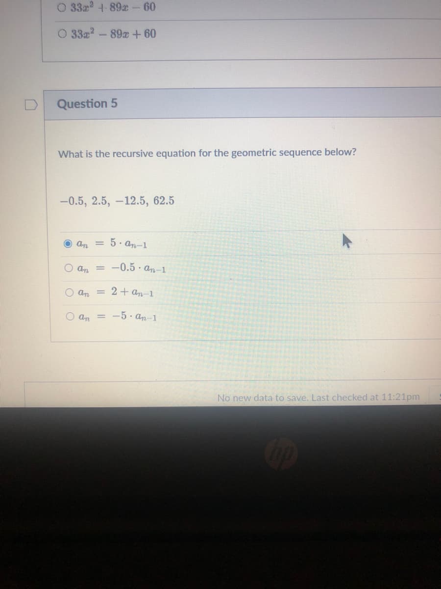 O 33a 4-89- 60
O 332-89+60
Question 5
What is the recursive equation for the geometric sequence below?
-0.5, 2.5, -12.5, 62.5
O an = 5 · an-1
O an = -0.5· an-1
O an
= 2+ an-1
O an = -5 an-1
No new data to save. Last checked at 11:21pm
