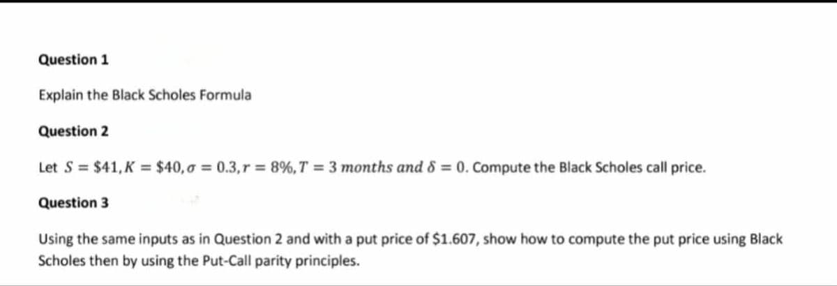 Question 1
Explain the Black Scholes Formula
Question 2
Let S = $41, K = $40,σ = 0.3, r = 8%, T = 3 months and 8 = 0. Compute the Black Scholes call price.
Question 3
Using the same inputs as in Question 2 and with a put price of $1.607, show how to compute the put price using Black
Scholes then by using the Put-Call parity principles.