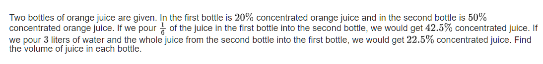 Two bottles of orange juice are given. In the first bottle is 20% concentrated orange juice and in the second bottle is 50%
concentrated orange juice. If we pour of the juice in the first bottle into the second bottle, we would get 42.5% concentrated juice. If
we pour 3 liters of water and the whole juice from the second bottle into the first bottle, we would get 22.5% concentrated juice. Find
the volume of juice in each bottle.
