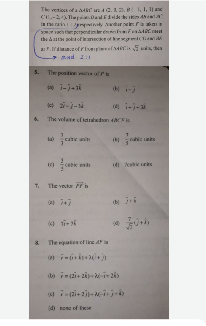 The vertices of a A4BC are A (2, 0, 2), B (- 1, 1, 1) and
C(1,-2,4). The points D and E divide the sides AB and AC
in the ratio 1: 2jrespectively. Another point F is taken in
space such that perpendicular drawn from F on AABC meet
the A at the point of intersection of line segment CD and BE
at P. If distance of F from plane of AABC is 2 units, then
→and 2:1
5.
The position vector of P is
(a) i-j+3R
(b) i-)
(c) 21-j-3k
(d) i+j+3k
6.
The volume of tetrahedron ABCF is
(a) cubic units
(b) cubic units
(c)
cubic units
(d) 7cubic units
7.
The vector PF is
(a) î+3
(b) +k
(c) 7i+ 7k
8.
The equation of line AF is
(a) = (i+k)+2(î+ĵ
(b) = (2i+2k)+2(-i+2Â)
(c) 7=(2i+2j)+2(-î+ĵ+Â)
(d) none of these
