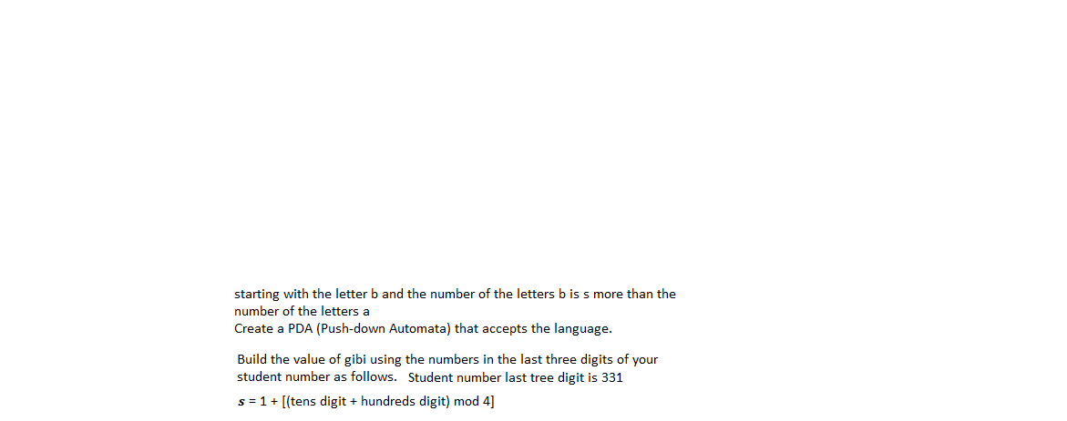 starting with the letter b and the number of the letters b is s more than the
number of the letters a
Create a PDA (Push-down Automata) that accepts the language.
Build the value of gibi using the numbers in the last three digits of your
student number as follows. Student number last tree digit is 331
s = 1+ [(tens digit + hundreds digit) mod 4]
