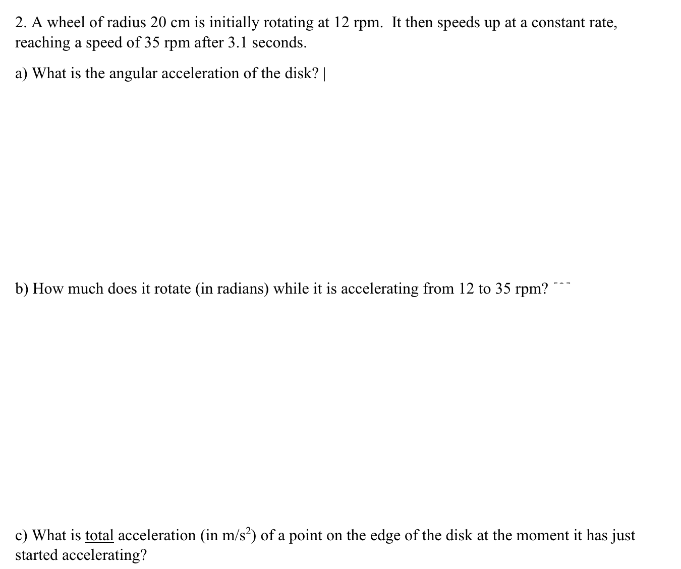 2. A wheel of radius 20 cm is initially rotating at 12 rpm. It then speeds up at a constant rate,
reaching a speed of 35 rpm after 3.1 seconds.
a) What is the angular acceleration of the disk?
