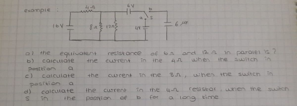 4-2
example
6 MF
1252
1n paraiel is ?
the
equivalent
the
of 62
42
resist ance
and
caicuiate
Curent
in
the
when
the
Switch in.
Posttion
c)
calculate
the
curent
TO the
82, when the switch
position
calculate
the
Curent
the 4-2
resistor
when the switch
for
a long
the
posrtion
of
time
