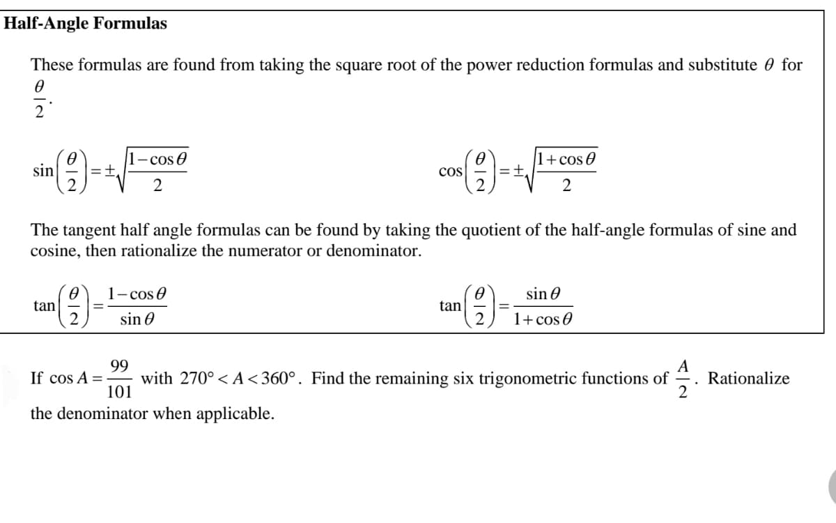 Half-Angle Formulas
These formulas are found from taking the square root of the power reduction formulas and substitute for
0
2
0
sin =+
tan
1-cos
2
0 1-cose
2
sin
If cos A =
COS
The tangent half angle formulas can be found by taking the quotient of the half-angle formulas of sine and
cosine, then rationalize the numerator or denominator.
99
101
the denominator when applicable.
0
tan
=+
0
1+ cos 0
2
sin
1+ cos 0
A
with 270° <A<360°. Find the remaining six trigonometric functions of
2
Rationalize