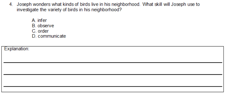 4. Joseph wonders what kinds of birds live in his neighborhood. What skill will Joseph use to
investigate the variety of birds in his neighborhood?
A. infer
B. observe
C. order
D. communicate
Explanation:
