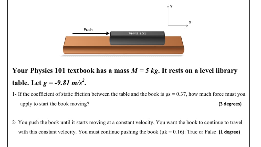 Push
PHYS 101
Your Physics 101 textbook has a mass M = 5 kg. It rests on a level library
table. Let g = -9.81 m/s².
1- If the coefficient of static friction between the table and the book is us = 0.37, how much force must you
apply to start the book moving?
(3 degrees)
2- You push the book until it starts moving at a constant velocity. You want the book to continue to travel
with this constant velocity. You must continue pushing the book (µk = 0.16): True or False (1 degree)
