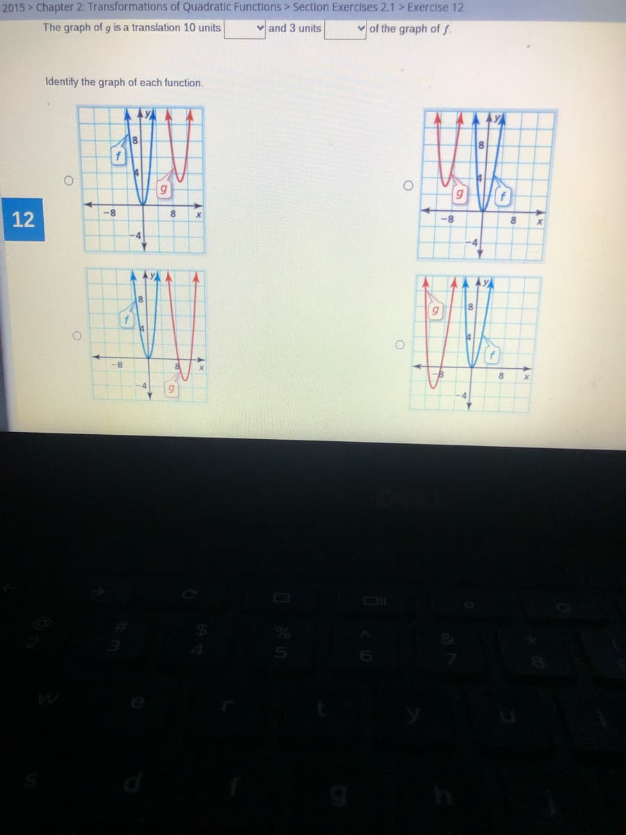 2015 > Chapter 2: Transformations of Quadratic Functions > Section Exercises 2.1 > Exercise 12
The graph of g is a translation 10 units
and 3 units
v of the graph of f.
Identify the graph of each function.
AYAA
8
12
-8
-8
8
-4
A AYA
LA AYA
8.
-8
8
