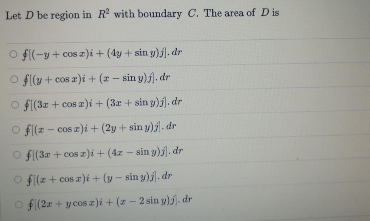 Let D be region in R with boundary C. The area of D is
O $((-y+cos æ)i+ (4y + sin y)j]. dr
O f[(y+ cos x)i + (x – sin y)j]. dr
O f[(3x + cos x)i+ (3x + sin y)j]. dr
O f(x – cos x)i + (2y + sin y)j]. dr
O f(3x + cos æ)i+ (4x – sin y)j]. dr
F(x + cos æ)i + (y – sin y)j]. dr
O f((2x + y cos x)i + (x – 2 sin y)j]. dr
