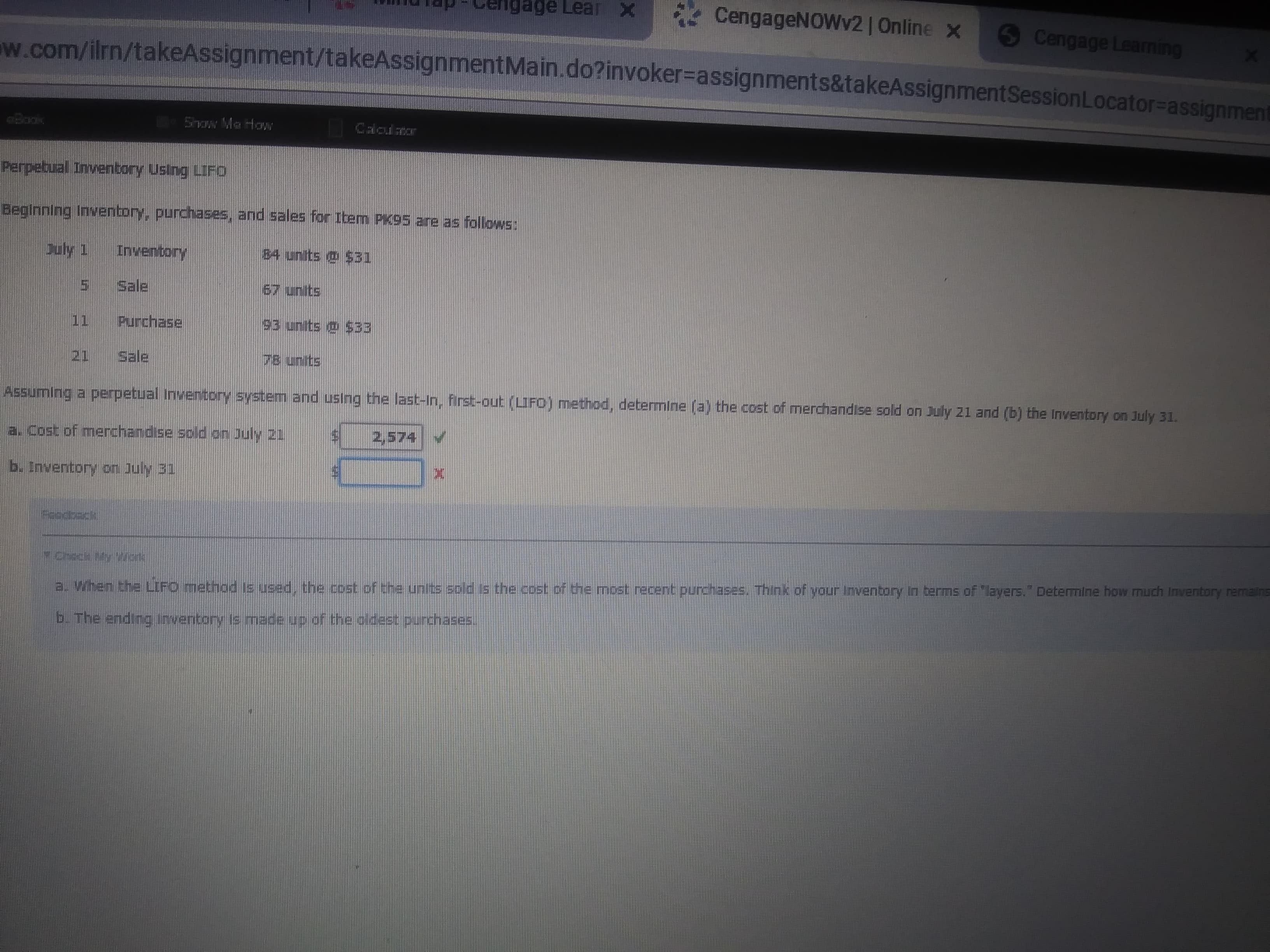 ge Lear X
CengageNOWv2 | Online x
Cengage Learning
w.com/ilrn/takeAssignment/takeAssignmentMain.do?invoker-assignments&takeAssignment Session Locator=assignment
Saw Ma Ho
Perpebual Inventory Using LIFo
HSWOla se aue 96%d wag y sajes pue 'sa9eupund Auquanu! Bujuutega
buly 1
B4 units o $B1
uoquanu
5 Sale
67 units
Purchase
93 units o $33
11
78 units
Sale
21
Assuming a perpetual Inventory system and using the last-In, first-out (LIFO) method, determine (a) the cost of merchandise sold on July 21 and (b) the inventory on July 31.
2,574
a. Cost of merchandise sold on July 21
b. Inventory on July 31
Aaodbsck
a. When the LIFO method ls used, the cost of the units sold s the cost of the most recent purchases. Think of your Inventory In terms of "layers." Determine how much Inventory remains
b. The ending Inventory is made up of the oldest purchases.
