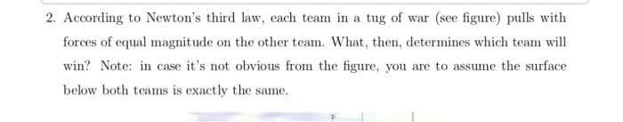 2. According to Newton's third law, each team in a tug of war (see figure) pulls with
forces of equal magnitude on the other team. What, then, determines which team will
win? Note: in case it's not obvious from the figure, you are to assume the surface
below both teams is exactly the same.
