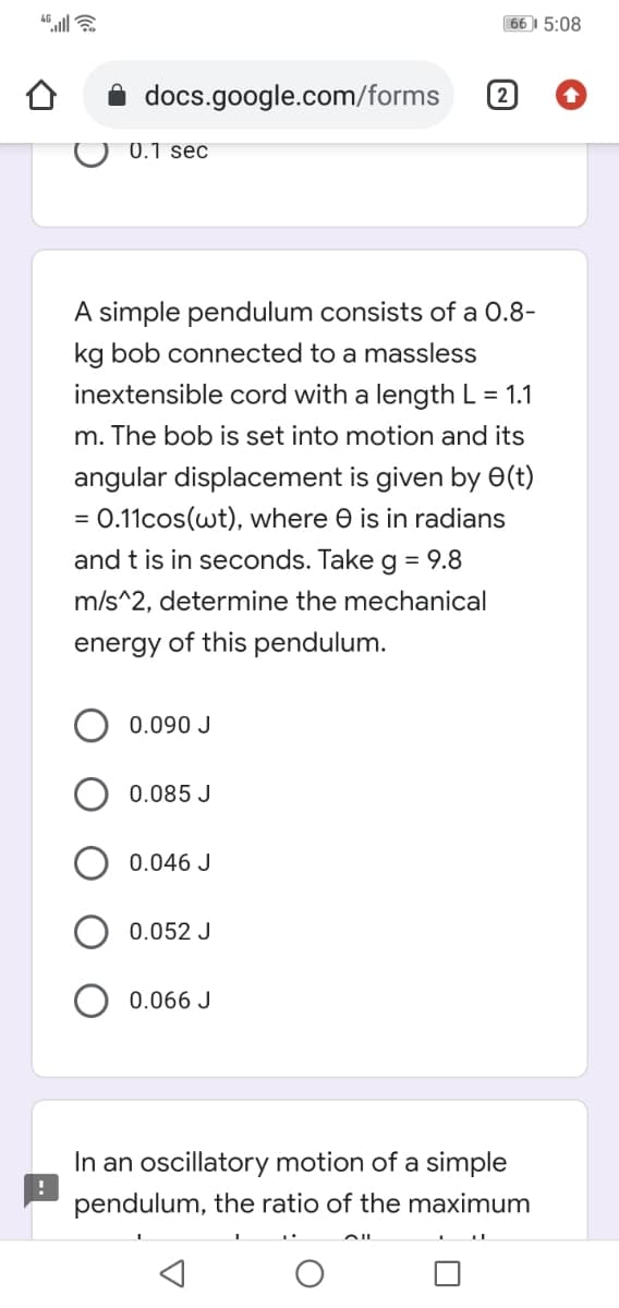 66 I 5:08
docs.google.com/forms
2
O 0.1 sec
A simple pendulum consists of a 0.8-
kg bob connected to a massless
inextensible cord with a length L = 1.1
m. The bob is set into motion and its
angular displacement is given by e(t)
0.11cos(wt), where e is in radians
and t is in seconds. Take g = 9.8
m/s^2, determine the mechanical
energy of this pendulum.
0.090 J
0.085 J
0.046 J
0.052 J
0.066 J
In an oscillatory motion of a simple
pendulum, the ratio of the maximum
