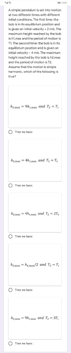 "
5:13
A simple pendulum is set into motion
at two different times with different
initial conditions. The first time: the
its equalbet
equilibrium position and
bob is in
2 mle
is given an initial velocity + 2 m/s. The
maximum height reached
the bob
h1,max and the period of motion is
The second time: the bob is in its
equilibrium position and is given an
initial velocity + 4 m/s. The maximum
height reached by the bob is h2.max
and the period of motion is T2.
Assume that the motion is simple
harmonic, which of the following is
true?
h2.max = 9h1max and T2 = T,
O Then we have:
h2.max = 4hmax and T2 = T,
O Then we have:
h2max = 4hmax and T2 = 2T,
O Then we have:
h2.max = h,max/2 and T2 = T,
O Then we have:
h2max = 9h, max and T; = 3T,
O Then we have
