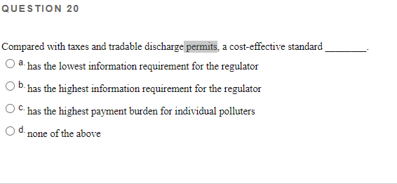 QUESTION 20
Compared with taxes and tradable discharge permits, a cost-effective standard
O a. has the lowest information requirement for the regulator
O b. has the highest information requirement for the regulator
C. has the highest payment burden for individual polluters
Od.
none of the above
