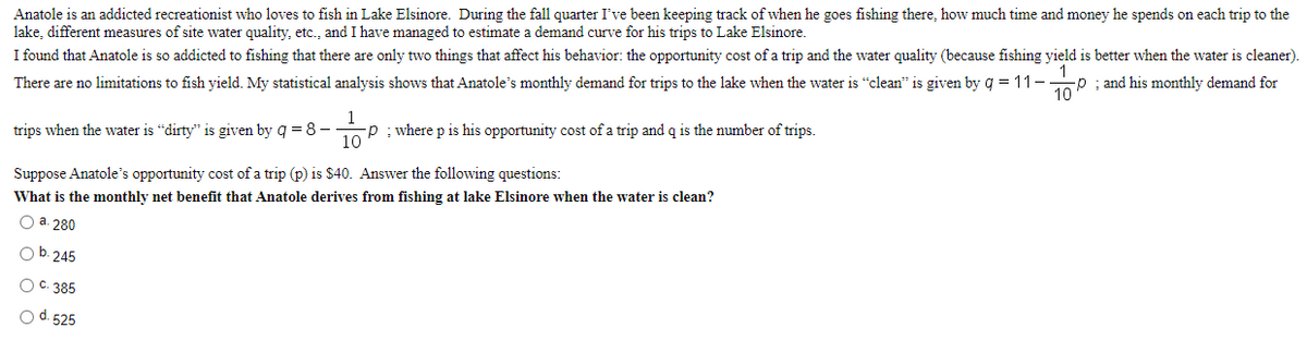 Anatole is an addicted recreationist who loves to fish in Lake Elsinore. During the fall quarter I've been keeping track of when he goes fishing there, how much time and money he spends on each trip to the
lake, different measures of site water quality, etc., and I have managed to estimate a demand curve for his trips to Lake Elsinore.
I found that Anatole is so addicted to fishing that there are only two things that affect his behavior: the opportunity cost of a trip and the water quality (because fishing yield is better when the water is cleaner).
There are no limitations to fish yield. My statistical analysis shows that Anatole's monthly demand for trips to the lake when the water is "clean" is given by q = 11-.
; and his monthly demand for
trips when the water is "dirty" is given by g = 8 -
10
P : where p is his opportunity cost of a trip and q is the number of trips.
Suppose Anatole's opportunity cost of a trip (p) is $40. Answer the following questions:
What
s the monthly net benefit that Anatole derives from fishing at lake Elsinore when the water is clean?
О а. 280
O b. 245
С. 385
Od. 525
