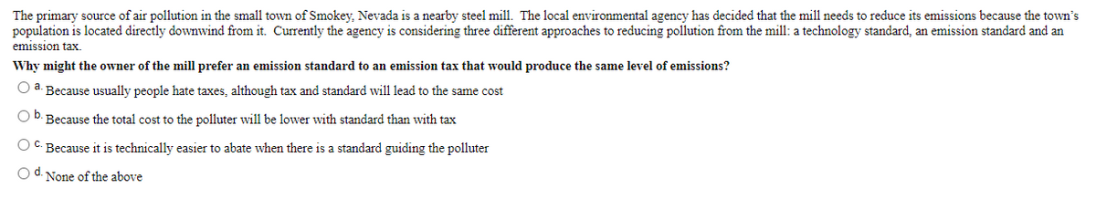 The primary source of air pollution in the small town of Smokey, Nevada is a nearby steel mill. The local environmental agency has decided that the mill needs to reduce its emissions because the town's
population is located directly downwind from it. Currently the agency is considering three different approaches to reducing pollution from the mill: a technology standard, an emission standard and an
emission tax.
Why might the owner of the mill prefer an emission standard to an emission tax that would produce the same level of emissions?
O a. Because usually people hate taxes, although tax and standard will lead to the same cost
b.
Because the total cost to the polluter will be lower with standard than with tax
O C. Because it is technically easier to abate when there is a standard guiding the polluter
O d. None of the above
