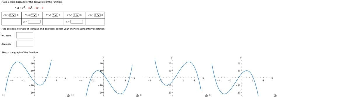 Make a sign diagram for the derivative of the function.
f(x) = x3 - 3x² - 9x + 5
f'(x)
f'(x)
f'(x) [? ♥] 0
f'(x)
f'(x) [? v]0
X =
X =
Find all open intervals of increase and decrease. (Enter your answers using interval notation.)
increase
decrease
Sketch the graph of the function.
y
y
y
y
20
20
20
20
10
10
10
10
X
4
-2
4
-2
2
4
-4
2
4
4
-2
2
4
- 10
- 10
10
- 10
- 20
-20
-20
- 20
