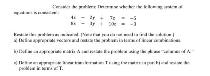 Consider the problem: Determine whether the following system of
4x - 2y + 7z = -5
8x 3y + 10z = -3
equations is consistent:
Restate this problem as indicated. (Note that you do not need to find the solution.)
a) Define appropriate vectors and restate the problem in terms of linear combinations.
b) Define an appropriate matrix A and restate the problem using the phrase "columns of A."
c) Define an appropriate linear transformation T using the matrix in part b) and restate the
problem in terms of T.