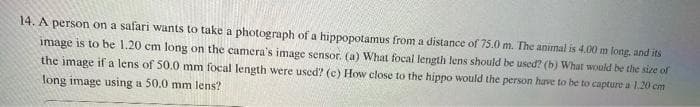 14. A person on a safari wants to take a photograph of a hippopotamus from a distance of 75.0 m. The animal is 4.00 m long, and its
image is to be 1.20 cm long on the camera's image sensor. (a) What focal length lens should be used? (b) What would be the size of
the image
if a lens of 50.0 mm focal length were used? (c) How close to the hippo would the person have to be to capture a 1.20 cm
long image using a 50.0 mm lens?