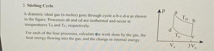 2. Stirling Cycle.
A diatomic ideal gas (n moles) goes through cycle a-b-c-d-a as shown
in the figure. Processes ab and cd are isothermal and occur at
temperatures Tu and Tc, respectively.
For each of the four processes, calculate the work done by the gas, the
heat energy flowing into the gas, and the change in internal energy.
AP
Te
TH b
3V₁