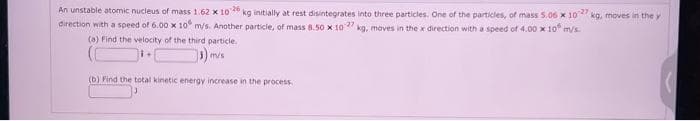 An unstable atomic nucleus of mass 1.62 x 1026 kg initially at rest disintegrates into three particles. One of the particles, of mass 5.06 x 1027 kg, moves in the y
direction with a speed of 6.00 x 10 m/s. Another particle, of mass 8.50 x 1027 kg, moves in the x direction with a speed of 4.00 x 10 m/s.
(a) Find the velocity of the third particle.
m/s
(b) Find the total kinetic energy increase in the process.