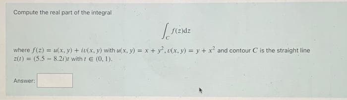 Compute the real part of the integral
[
Answer:
f(z)dz
where f(z) = u(x, y) + iv(x, y) with u(x, y) = x + y²,v(x, y) = y + x² and contour C is the straight line
z(t) = (5.5-8.2i)r with t E (0, 1).