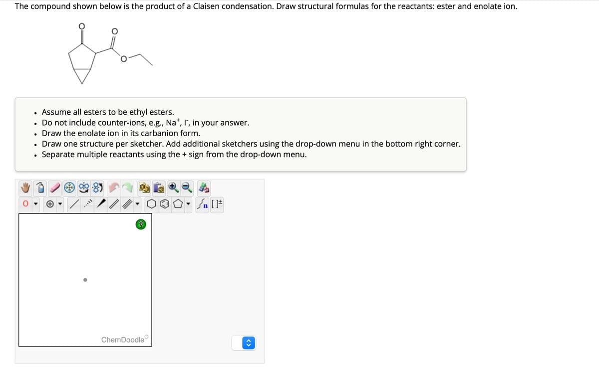 The compound shown below is the product of a Claisen condensation. Draw structural formulas for the reactants: ester and enolate ion.
se
●
●
●
Assume all esters to be ethyl esters.
Do not include counter-ions, e.g., Na*, I`, in your answer.
Draw the enolate ion in its carbanion form.
Draw one structure per sketcher. Add additional sketchers using the drop-down menu in the bottom right corner.
Separate multiple reactants using the + sign from the drop-down menu.
[TAX.
?
ChemDoodle
Sn [F
<>