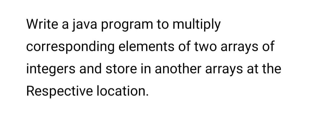 Write a java program to multiply
corresponding elements of two arrays of
integers and store in another arrays at the
Respective location.
