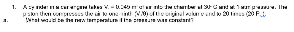 1. A cylinder in a car engine takes V, = 0.045 m of air into the chamber at 30. C and at 1 atm pressure. The
piston then compresses the air to one-ninth (V./9) of the original volume and to 20 times (20 P).
What would be the new temperature if the pressure was constant?
а.
