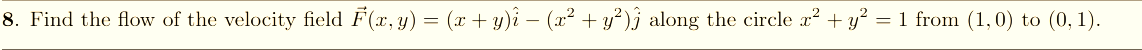 8. Find the flow of the velocity field F(r, y) = (x + y)i – (x² + y²)j along the circle x² + y² = 1 from (1,0) to (0, 1).
