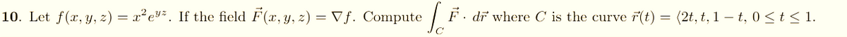 10. Let f(x, y, z) = x²ev². If the field F(x, y, z) = Vf. Compute
F. dr where C is the curve 7(t) = (2t, t, 1 – t, 0 < t < 1.
