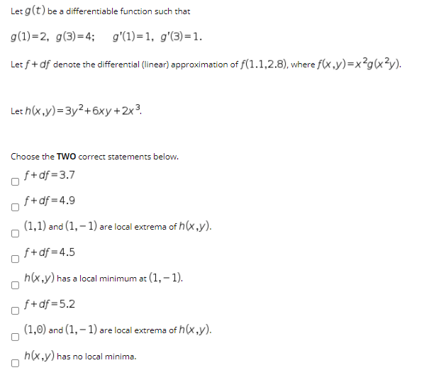 Let g(t) be a differentiable function such that
g(1)=2, g(3)=4; g'(1)=1, g'(3)=1.
Let f+ df denote the differential (linear) approximation of f(1.1,2.8), where f(x ,y)=x?g(x3y).
Let h(x,y)=3y²+6xy+2x?.
Choose the TWO correct statements below.
f+df =3.7
f+df = 4.9
(1,1) and (1, – 1) are local extrema of h(x,y).
f+df =4.5
h(x,y) has a local minimum at (1,-1).
f+df =5.2
(1,0) and (1, – 1) are local extrema of h(x,y).
h(x,y) has no local minima.
