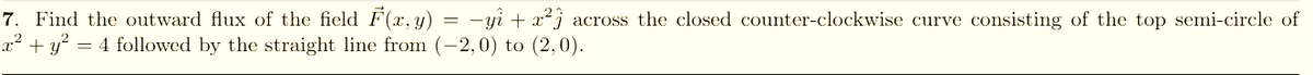 7. Find the outward flux of the field F(x, y) = -yi + x² j across the closed counter-clockwise curve consisting of the top semi-circle of
+ y? = 4 followed by the straight line from (-2,0) to (2,0).
