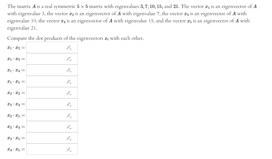 The matrix A is a real symmetric 5 x 5 matrix with eigenvalues 3, 7, 10, 15, and 21. The vector xị is an eigenvector of A
with eigenvalue 3, the vector x2 is an eigenvector of
eigenvalue 10, the vector x4 is an eigenvector of A with eigenvalue 15, and the vector x; is an eigenvector of A with
eigenvalue 21.
with eigenvalue 7, the vector x3 is an eigenvector of A with
Compute the dot products of the eigenvectors a; with each other.
21. x2 =
I1. X3 =
X1. 24 =
x2 · X3 =
I2 · X4 =
X2 · X5 =
13 · X4 =
13 · X5 =
X4: x5 =
