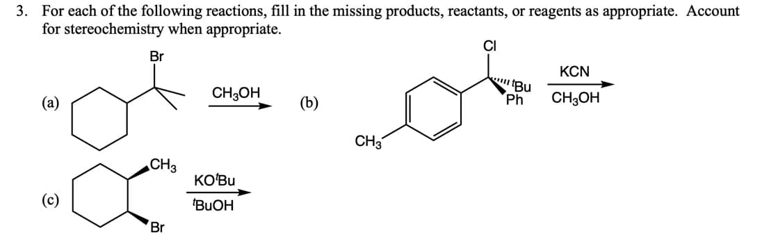 3. For each of the following reactions, fill in the missing products, reactants, or reagents as appropriate. Account
for stereochemistry when appropriate.
CI
Br
KCN
CH3OH
Ph
CH3OH
(а)
(b)
CH3
CH3
KO'Bu
'BUOH
Br
