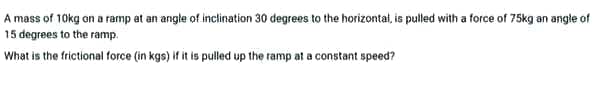 A mass of 10kg on a ramp at an angle of inclination 30 degrees to the horizontat, is pulled with a force of 75kg an angle of
15 degrees to the ramp.
What is the frictional force (in kgs) if it is pulled up the ramp at a constant speed?
