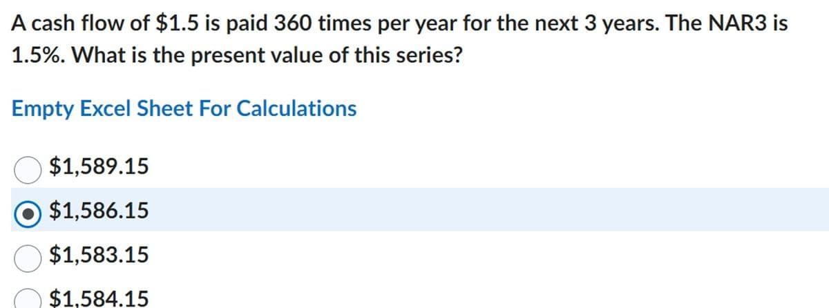 A cash flow of $1.5 is paid 360 times per year for the next 3 years. The NAR3 is
1.5%. What is the present value of this series?
Empty Excel Sheet For Calculations
$1,589.15
$1,586.15
$1,583.15
$1,584.15