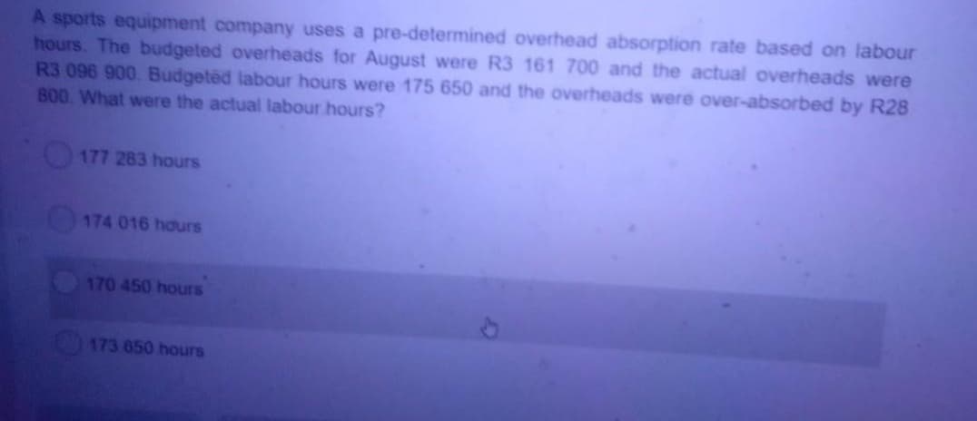 A sports equipment company uses a pre-determined overhead absorption rate based on labour
hours. The budgeted overheads for August were R3 161 700 and the actual overheads were
R3 096 900. Budgeted labour hours were 175 650 and the overheads were over-absorbed by R28
B00. What were the actual labour hours?
177 283 hours
174 016 hours
170 450 hours
173 650 hours
